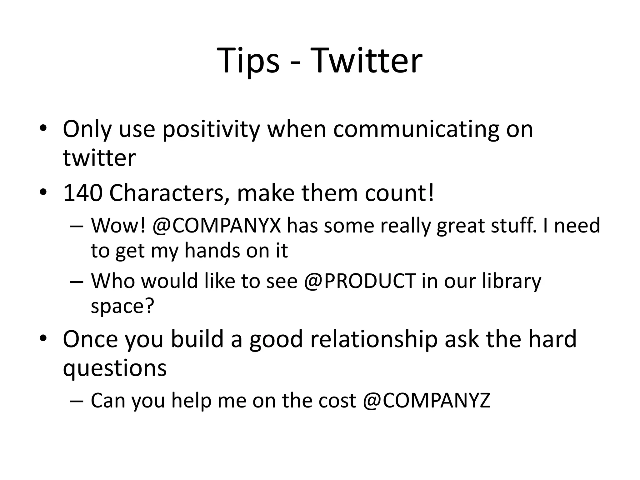 Tips - Twitter
• Only use positivity when communicating on
twitter
• 140 Characters, make them count!
– Wow! @COMPANYX has some really great stuff. I need
to get my hands on it
– Who would like to see @PRODUCT in our library
space?
• Once you build a good relationship ask the hard
questions
– Can you help me on the cost @COMPANYZ
 