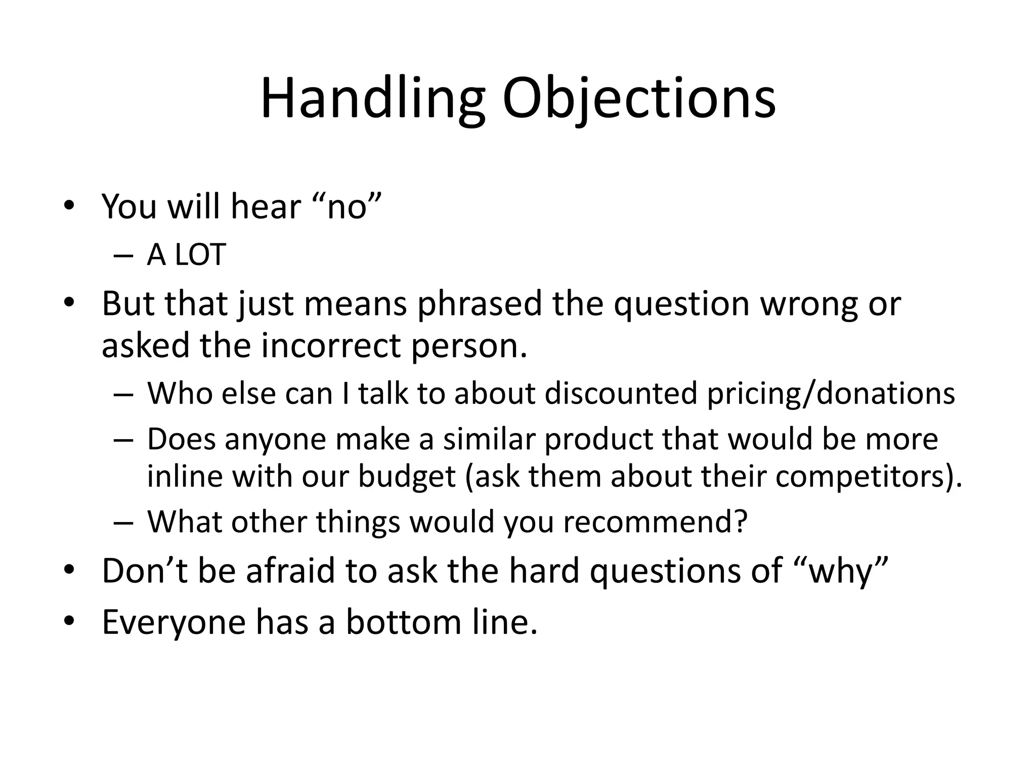 Handling Objections
• You will hear “no”
– A LOT
• But that just means phrased the question wrong or
asked the incorrect person.
– Who else can I talk to about discounted pricing/donations
– Does anyone make a similar product that would be more
inline with our budget (ask them about their competitors).
– What other things would you recommend?
• Don’t be afraid to ask the hard questions of “why”
• Everyone has a bottom line.
 