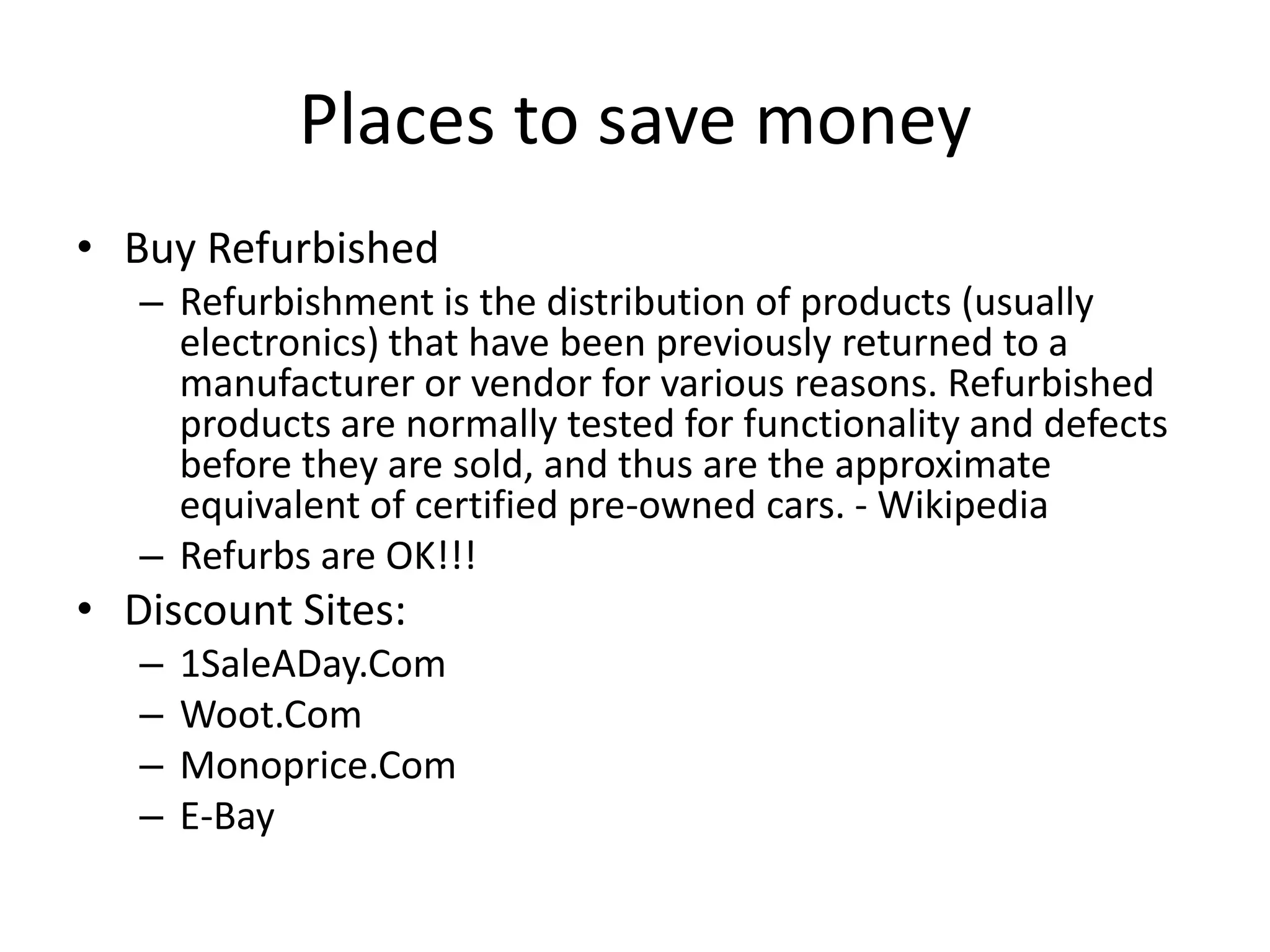 Places to save money
• Buy Refurbished
– Refurbishment is the distribution of products (usually
electronics) that have been previously returned to a
manufacturer or vendor for various reasons. Refurbished
products are normally tested for functionality and defects
before they are sold, and thus are the approximate
equivalent of certified pre-owned cars. - Wikipedia
– Refurbs are OK!!!
• Discount Sites:
– 1SaleADay.Com
– Woot.Com
– Monoprice.Com
– E-Bay
 