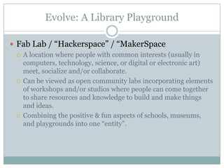 Evolve: A Library Playground
 Fab Lab / “Hackerspace” / “MakerSpace
 A location where people with common interests (usually in
computers, technology, science, or digital or electronic art)
meet, socialize and/or collaborate.
 Can be viewed as open community labs incorporating elements
of workshops and/or studios where people can come together
to share resources and knowledge to build and make things
and ideas.
 Combining the positive & fun aspects of schools, museums,
and playgrounds into one “entity”.
 