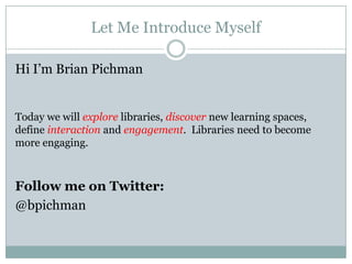 Let Me Introduce Myself
Hi I’m Brian Pichman
Today we will explore libraries, discover new learning spaces,
define interaction and engagement. Libraries need to become
more engaging.
Follow me on Twitter:
@bpichman
 