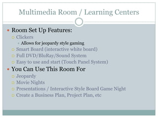 Multimedia Room / Learning Centers
 Room Set Up Features:
 Clickers
 Allows for jeopardy style gaming
 Smart Board (interactive white board)
 Full DVD/BluRay/Sound System
 Easy to use and start (Touch Panel System)
 You Can Use This Room For
 Jeopardy
 Movie Nights
 Presentations / Interactive Style Board Game Night
 Create a Business Plan, Project Plan, etc
 