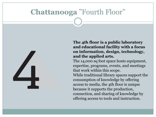 The 4th floor is a public laboratory
and educational facility with a focus
on information, design, technology,
and the applied arts.
The 14,000 sq foot space hosts equipment,
expertise, programs, events, and meetings
that work within this scope.
While traditional library spaces support the
consumption of knowledge by offering
access to media, the 4th floor is unique
because it supports the production,
connection, and sharing of knowledge by
offering access to tools and instruction.
Chattanooga ”Fourth Floor”
 
