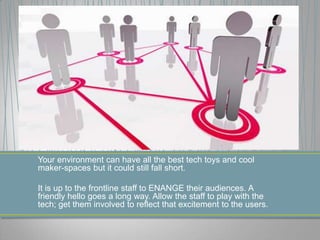 Your environment can have all the best tech toys and cool
maker-spaces but it could still fall short.
It is up to the frontline staff to ENANGE their audiences. A
friendly hello goes a long way. Allow the staff to play with the
tech; get them involved to reflect that excitement to the users.
 