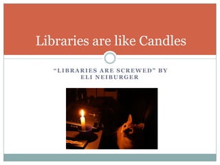 “LIBRARIES ARE SCREWED” BY
ELI NEIBURGER
Libraries are like Candles
 
