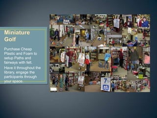 Purchase Cheap
Plastic and Foam to
setup Paths and
fairways with felt.
Have it throughout the
library, engage the
participants through
your space.
 