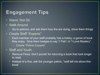 • Stand, Not Sit
• Walk Around
• Go to patrons, and ask them how the are doing, show them things
• Create Staff “Experts”
• Each member of your staff probably has a hobby, a genre of book
they enjoy. Give them badges to say “I Fish” or “I Love Mystery”.
• Create “Patron Experts”
• Staff and Youth
• Remove Fines. Don’t punish for returning a book that took longer
to read.
• Instead of a fine, ask the younger patron, “well tell me about this
book”
 