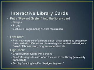 • Put a “Reward System” into the library card
• Badges
• Prizes
• Exclusive Programming / Event registration
• Low Tech:
• Print new more colorful library cards, allow patrons to customize
their card with different and increasingly more desired badges –
based off books read, programs attended, etc.
• High Tech:
• Create Library Cards with screens
• Send Messages to card when they are in the library (wirelessly
connected)
• Display “reading level” or “badges they own”
 
