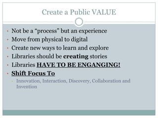 Create a Public VALUE
• Not be a “process” but an experience
• Move from physical to digital
• Create new ways to learn and explore
• Libraries should be creating stories
• Libraries HAVE TO BE ENGANGING!
• Shift Focus To
• Innovation, Interaction, Discovery, Collaboration and
Invention
 