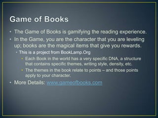 • The Game of Books is gamifying the reading experience.
• In the Game, you are the character that you are leveling
up; books are the magical items that give you rewards.
• This is a project from BookLamp.Org
• Each Book in the world has a very specific DNA, a structure
that contains specific themes, writing style, density, etc.
• The themes in the book relate to points – and those points
apply to your character.
• More Details: www.gameofbooks.com
 