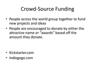Crowd-Source Funding
• People across the world group together to fund
new projects and ideas
• People are encouraged to donate by either the
attractive name or “awards” based off the
amount they donate.
• Kickstarter.com
• Indiegogo.com
 