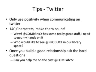 Tips - Twitter
• Only use positivity when communicating on
twitter
• 140 Characters, make them count!
– Wow! @COMPANYX has some really great stuff. I need
to get my hands on it
– Who would like to see @PRODUCT in our library
space?
• Once you build a good relationship ask the hard
questions
– Can you help me on the cost @COMPANYZ
 
