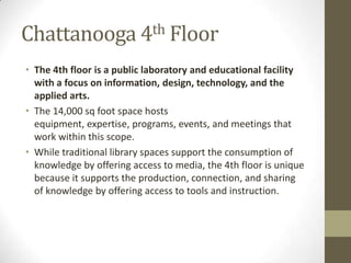 Chattanooga 4th Floor
• The 4th floor is a public laboratory and educational facility
with a focus on information, design, technology, and the
applied arts.
• The 14,000 sq foot space hosts
equipment, expertise, programs, events, and meetings that
work within this scope.
• While traditional library spaces support the consumption of
knowledge by offering access to media, the 4th floor is unique
because it supports the production, connection, and sharing
of knowledge by offering access to tools and instruction.

 