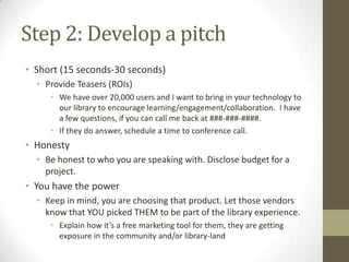 Step 2: Develop a pitch
• Short (15 seconds-30 seconds)
• Provide Teasers (ROIs)
• We have over 20,000 users and I want to bring in your technology to
our library to encourage learning/engagement/collaboration. I have
a few questions, if you can call me back at ###-###-####.
• If they do answer, schedule a time to conference call.

• Honesty
• Be honest to who you are speaking with. Disclose budget for a
project.

• You have the power
• Keep in mind, you are choosing that product. Let those vendors
know that YOU picked THEM to be part of the library experience.
• Explain how it’s a free marketing tool for them, they are getting
exposure in the community and/or library-land

 