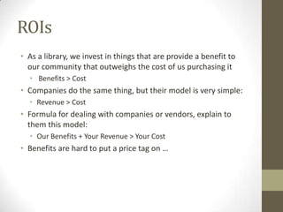 ROIs
• As a library, we invest in things that are provide a benefit to
our community that outweighs the cost of us purchasing it
• Benefits > Cost

• Companies do the same thing, but their model is very simple:
• Revenue > Cost

• Formula for dealing with companies or vendors, explain to
them this model:
• Our Benefits + Your Revenue > Your Cost

• Benefits are hard to put a price tag on …

 