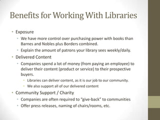 Benefits for Working With Libraries
• Exposure
• We have more control over purchasing power with books than
Barnes and Nobles plus Borders combined.
• Explain the amount of patrons your library sees weekly/daily.

• Delivered Content
• Companies spend a lot of money (from paying an employee) to
deliver their content (product or service) to their prospective
buyers.
• Libraries can deliver content, as it is our job to our community.
• We also support all of our delivered content

• Community Support / Charity
• Companies are often required to “give-back” to communities
• Offer press releases, naming of chairs/rooms, etc.

 