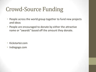 Crowd-Source Funding
• People across the world group together to fund new projects
and ideas
• People are encouraged to donate by either the attractive
name or “awards” based off the amount they donate.

• Kickstarter.com
• Indiegogo.com

 