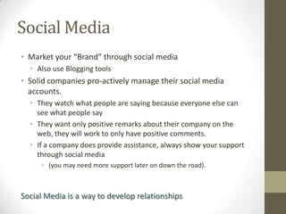 Social Media
• Market your “Brand” through social media
• Also use Blogging tools

• Solid companies pro-actively manage their social media
accounts.
• They watch what people are saying because everyone else can
see what people say
• They want only positive remarks about their company on the
web, they will work to only have positive comments.
• If a company does provide assistance, always show your support
through social media
• (you may need more support later on down the road).

Social Media is a way to develop relationships

 