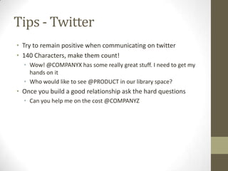 Tips - Twitter
• Try to remain positive when communicating on twitter
• 140 Characters, make them count!
• Wow! @COMPANYX has some really great stuff. I need to get my
hands on it
• Who would like to see @PRODUCT in our library space?

• Once you build a good relationship ask the hard questions
• Can you help me on the cost @COMPANYZ

 