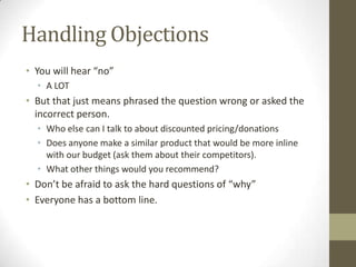 Handling Objections
• You will hear “no”
• A LOT

• But that just means phrased the question wrong or asked the
incorrect person.
• Who else can I talk to about discounted pricing/donations
• Does anyone make a similar product that would be more inline
with our budget (ask them about their competitors).
• What other things would you recommend?

• Don’t be afraid to ask the hard questions of “why”
• Everyone has a bottom line.

 