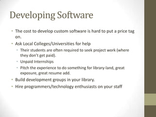 Developing Software
• The cost to develop custom software is hard to put a price tag
on.
• Ask Local Colleges/Universities for help
• Their students are often required to seek project work (where
they don’t get paid).
• Unpaid Internships
• Pitch the experience to do something for library-land, great
exposure, great resume add.

• Build development groups in your library.
• Hire programmers/technology enthusiasts on your staff

 