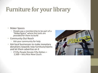 Furniture for your library
• Maker Spaces
• People pay a membership to be part of a
“MakerSpace” where the tools are
provided for them to build

• Community Out Reach
• Ask your community for help

• Ask local businesses to make monetary
donations towards new furniture/rooms
and let them advertise on it
• If Fifty People Donate Fifty Dollars =
2,500 = Very Nice New Couch.

 
