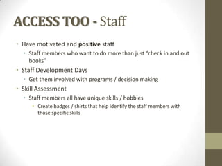 ACCESS TOO - Staff
• Have motivated and positive staff
• Staff members who want to do more than just “check in and out
books”

• Staff Development Days
• Get them involved with programs / decision making

• Skill Assessment
• Staff members all have unique skills / hobbies
• Create badges / shirts that help identify the staff members with
those specific skills

 