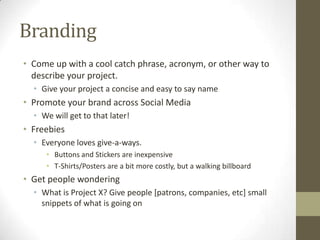 Branding
• Come up with a cool catch phrase, acronym, or other way to
describe your project.
• Give your project a concise and easy to say name

• Promote your brand across Social Media
• We will get to that later!

• Freebies
• Everyone loves give-a-ways.
• Buttons and Stickers are inexpensive
• T-Shirts/Posters are a bit more costly, but a walking billboard

• Get people wondering
• What is Project X? Give people [patrons, companies, etc] small
snippets of what is going on

 
