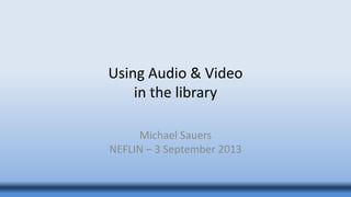 Using Audio & Video
in the library
Michael Sauers
NEFLIN – 3 September 2013
 