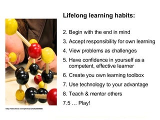 Lifelong learning habits: Begin with the end in mind Accept responsibility for own learning View problems as challenges Have confidence in yourself as a  competent, effective learner Create you own learning toolbox Use technology to your advantage Teach & mentor others 7.5 … Play! http://www.flickr.com/photos/arts/62554955/ 