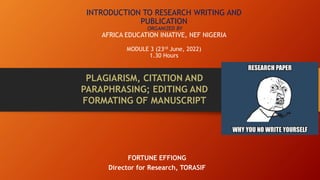 INTRODUCTION TO RESEARCH WRITING AND
PUBLICATION
ORGANIZED BY
AFRICA EDUCATION INIATIVE, NEF NIGERIA
MODULE 3 (23rd June, 2022)
1.30 Hours
FORTUNE EFFIONG
Director for Research, TORASIF
PLAGIARISM, CITATION AND
PARAPHRASING; EDITING AND
FORMATING OF MANUSCRIPT
 