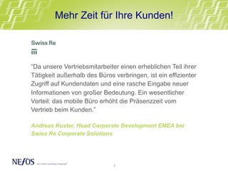“Da unsere Vertriebsmitarbeiter einen erheblichen Teil ihrer
Tätigkeit außerhalb des Büros verbringen, ist ein effizienter
Zugriff auf Kundendaten und eine rasche Eingabe neuer
Informationen von großer Bedeutung. Ein wesentlicher
Vorteil: das mobile Büro erhöht die Präsenzzeit vom
Vertrieb beim Kunden.”
Andreas Kuster, Head Corporate Development EMEA bei
Swiss Re Corporate Solutions
Mehr Zeit für Ihre Kunden!
3	
  
 