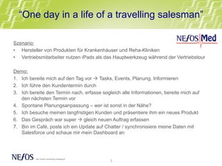 “One day in a life of a travelling salesman”
Szenario:
•  Hersteller von Produkten für Krankenhäuser und Reha-Kliniken
•  Vertriebsmitarbeiter nutzen iPads als das Hauptwerkzeug während der Vertriebstour
Demo:
1.  Ich bereite mich auf den Tag vor à Tasks, Events, Planung, Informieren
2.  Ich führe den Kundentermin durch
3.  Ich bereite den Termin nach, erfasse sogleich alle Informationen, bereite mich auf
den nächsten Termin vor
4.  Spontane Planungsanpassung – wer ist sonst in der Nähe?
5.  Ich besuche meinen langfristigen Kunden und präsentiere ihm ein neues Produkt
6.  Das Gespräch war super à gleich neuen Auftrag erfassen
7.  Bin im Café, poste ich ein Update auf Chatter / synchronisiere meine Daten mit
Salesforce und schaue mir mein Dashboard an
5	
  
 