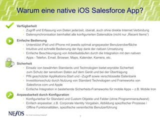 Verfügbarkeit
•  Zugriff und Erfassung von Daten jederzeit, überall, auch ohne direkte Internet Verbindung
•  Datensynchronisation beinhaltet alle konfigurierten Datensätze (nicht nur „Recent Items“)
Einfache Bedienung
•  Unterstützt iPad und iPhone mit jeweils optimal angepasster Benutzeroberfläche
•  Intuitive und schnelle Bedienung der App dank der nativen Umsetzung
•  Einfache Beschleunigung von Arbeitsabläufen durch die Integration mit den nativen
Apps - Telefon, Email, Browser, Maps, Kalender, Kamera, etc.
Sicherheit
•  Einsatz von bewährten Standards und Technologien bietet erprobte Sicherheit
zum Schutz der sensitiven Daten auf dem Gerät und bei der Übertragung
•  PIN geschützter Applikations-Start und –Zugriff sowie verschlüsselte Datenbank
•  Investitionsschutz durch Nutzung von Standard Technologien und Frameworks von
Salesforce.com und Apple
•  Einfache Integration in bestehende Sicherheits-Frameworks für mobile Apps – z.B. Mobile Iron
Anpassbarkeit durch Konfiguration
•  Konfigurierbar für Standard und Custom Objekte und Felder (ohne Programmieraufwand)
•  Einfach anpassbar, z.B. Corporate Identity Vorgaben, Abbildung spezifischer Prozesse /
Offline Funktionalitäten, spezifische vereinfachte Benutzerführung
Warum eine native iOS Salesforce App?
7	
  
 