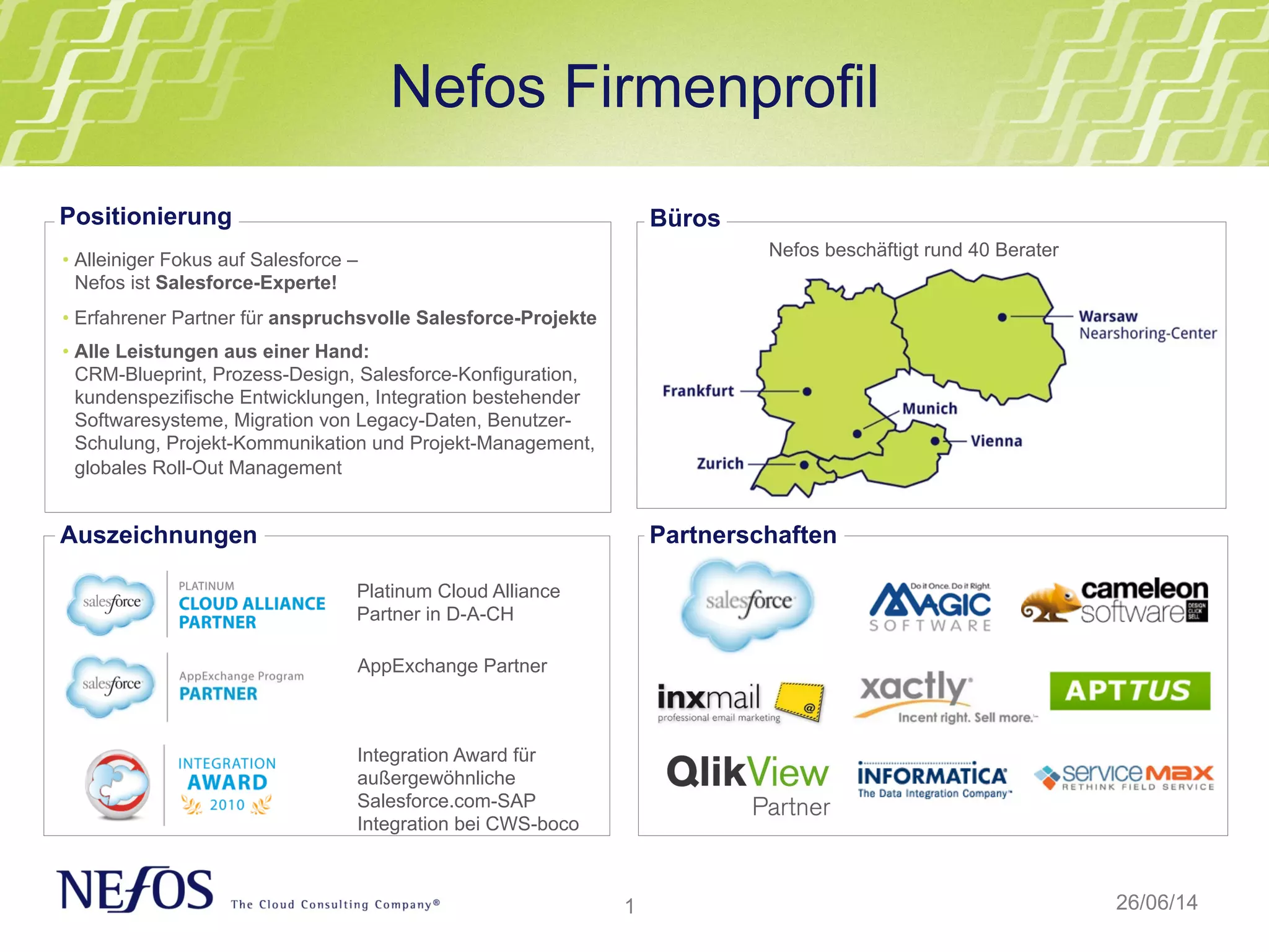 1
Nefos Firmenprofil
26/06/14
• Alleiniger Fokus auf Salesforce –
Nefos ist Salesforce-Experte!
• Erfahrener Partner für anspruchsvolle Salesforce-Projekte
• Alle Leistungen aus einer Hand:
CRM-Blueprint, Prozess-Design, Salesforce-Konfiguration,
kundenspezifische Entwicklungen, Integration bestehender
Softwaresysteme, Migration von Legacy-Daten, Benutzer-
Schulung, Projekt-Kommunikation und Projekt-Management,
globales Roll-Out Management
Positionierung
Auszeichnungen
Nefos beschäftigt rund 40 Berater
Büros
Platinum Cloud Alliance
Partner in D-A-CH
Integration Award für
außergewöhnliche
Salesforce.com-SAP
Integration bei CWS-boco
Partnerschaften
AppExchange Partner