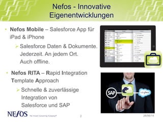 2
Nefos - Innovative
Eigenentwicklungen
26/06/14
• Nefos Mobile – Salesforce App für
iPad & iPhone
Ø Salesforce Daten & Dokumente.
Jederzeit. An jedem Ort.
Auch offline.
• Nefos RITA – Rapid Integration
Template Approach
Ø Schnelle & zuverlässige
Integration von
Salesforce und SAP