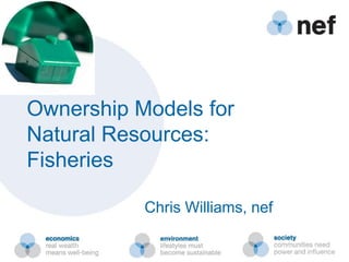 Ownership Models for
Natural Resources:
Fisheries
Chris Williams, nef
 