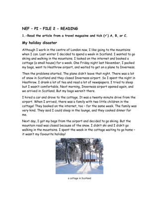 NEF – PI – FILE 2 - READING
1.-Read the article from a travel magazine and tick () A, B, or C.
My holiday disaster
Although I work in the centre of London now, I like going to the mountains
when I can. Last winter I decided to spend a week in Scotland. I wanted to go
skiing and walking in the mountains. I looked on the internet and booked a
cottage (a small house) for a week. One Friday night last November, I packed
my bags, went to Heathrow airport, and waited to get on a plane to Inverness.
Then the problems started. The plane didn’t leave that night. There was a lot
of snow in Scotland and they closed Inverness airport. So I spent the night in
Heathrow. I drank a lot of tea and read a lot of newspapers. I tried to sleep
but I wasn’t comfortable. Next morning, Inverness airport opened again, and
we arrived in Scotland. But my bags weren’t there.
I hired a car and drove to the cottage. It was a twenty-minute drive from the
airport. When I arrived, there was a family with two little children in the
cottage! They booked on the internet, too – for the same week. The family was
very kind. They said I could sleep in the lounge, and they cooked dinner for
me.
Next day, I got my bags from the airport and decided to go skiing. But the
mountain road was closed because of the snow. I didn’t ski and I didn’t go
walking in the mountains. I spent the week in the cottage waiting to go home –
it wasn’t my favourite holiday!
a cottage in Scotland
 