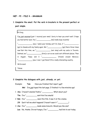 NEF – PI – FILE 4 - GRAMMAR
1 Complete the email. Put the verb in brackets in the present perfect or
past simple.
Hi Craig
I’ve just received (just / receive) your email. Sorry to hear you aren’t well. I hope
you feel better soon. You 1
_______________ (be) really busy recently!
2
_______________ (you / plan) your holiday yet? In June, I 3
_______________
(go) to Canada with my family again. We 4
_______________ (go) there three times
now! But this time, we 5
_______________ (not stay) with my uncle in Toronto.
Instead, we 6
_______________ (hire) a car so we could visit different places. Then
in August, Tanya and I 7
_______________ (travel) around Morocco.
8
_______________ (you / ever / go) there? It’s a really interesting country.
Write soon!
Tobias
2 Complete the dialogues with just, already, or yet.
Example: Tom Have you finished that report yet?
Mel I’ve just typed the last page. I finished it a few minutes ago!
1 Ana I haven’t emailed Yoshio 1
__________. What about you?
Tim I’ve 2
__________ sent him five emails!
2 Bob I’ve 3
__________ seen this film. I saw it at the cinema.
Jill Don’t tell me what happens! I haven’t seen it 4
__________!
3 Jan I’ve 5
__________ made some biscuits. Would you like one?
Lee No, thanks. I’m not hungry. I’ve 6
__________ had lots to eat today.
 