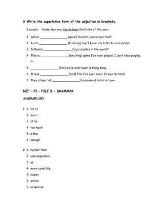 3 Write the superlative form of the adjective in brackets.
Example: Yesterday was the hottest (hot) day of the year.
1 Who’s _______________ (good) teacher you’ve ever had?
2 Alan’s _______________ (friendly) boy I know. He talks to everybody!
3 Is Russia _______________ (big) country in the world?
4 This is _______________ (exciting) game I’ve ever played. I can’t stop playing
it!
5 _______________ (far) we’ve ever been is Hong Kong.
6 It was _______________ (bad) film I’ve ever seen. It was terrible!
7 They stayed at _______________ (expensive) hotel in town.
NEF – PI – FILE 5 - GRAMMAR
ANSWER KEY
1 1 lot of
2 much
3 little
4 too much
5 a few
6 enough
2 1 harder than
2 less expensive
3 as
4 more carefully
5 busier
6 worse
7 as well as
 