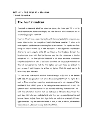 NEF – PI – FILE TEST 10 - READING
1 Read the article.
The best inventions
This week in Inventor’s World, we asked one reader, Ben Cross, aged 25, to tell us
which inventions he thinks have changed our lives the most. Which inventions did he
choose? Do you agree with him?
I work in IT, so I have a close relationship with electrical gadgets! In my opinion, one
recent invention that has changed our lives is the laptop computer. It allows us to
work anywhere, and has made our working lives so much easier. The idea for the first
laptop was created by Alan Kay in 1968. Kay wanted to make a personal computer for
children to learn computer skills. It was known as the Dynabook. In fact, the
Dynabook was never built. But his idea was used by other companies to develop
laptops and PCs. The first portable computer in the shops was made by Osborne
Computer Corporation in 1981. It was called Osborne 1. I’m too young to remember all
this, but my boss told me that the first laptops were very heavy and difficult to
carry around. I can’t imagine life without my laptop. What did people use to do
before they were invented?
It’s clear to me that another invention that has changed all our lives is the electric
light bulb. We can go out or work late in the evening and through the night, if we
want to. These extra hours mean that we can do more and be more successful. What
would we do if we couldn’t go out in the evenings because it was too dark to see? The
light bulb wasn’t invented recently – it was invented in 1879 by Thomas Edison – but I
can’t think of another invention that has made such a difference to our lives. The
early glass light bulbs were made by hand. Later they were produced by machine, and
became cheaper to buy. These days, light bulbs are made in a variety of different
types and sizes. They are used in the home, at work, in cars, in torches, on Christmas
trees, and so on. Life would be very dark without them.
 
