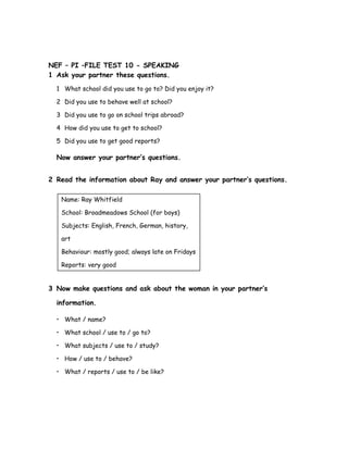 NEF – PI –FILE TEST 10 - SPEAKING
1 Ask your partner these questions.
1 What school did you use to go to? Did you enjoy it?
2 Did you use to behave well at school?
3 Did you use to go on school trips abroad?
4 How did you use to get to school?
5 Did you use to get good reports?
Now answer your partner’s questions.
2 Read the information about Ray and answer your partner’s questions.
Name: Ray Whitfield
School: Broadmeadows School (for boys)
Subjects: English, French, German, history,
art
Behaviour: mostly good; always late on Fridays
Reports: very good
3 Now make questions and ask about the woman in your partner’s
information.
• What / name?
• What school / use to / go to?
• What subjects / use to / study?
• How / use to / behave?
• What / reports / use to / be like?
 