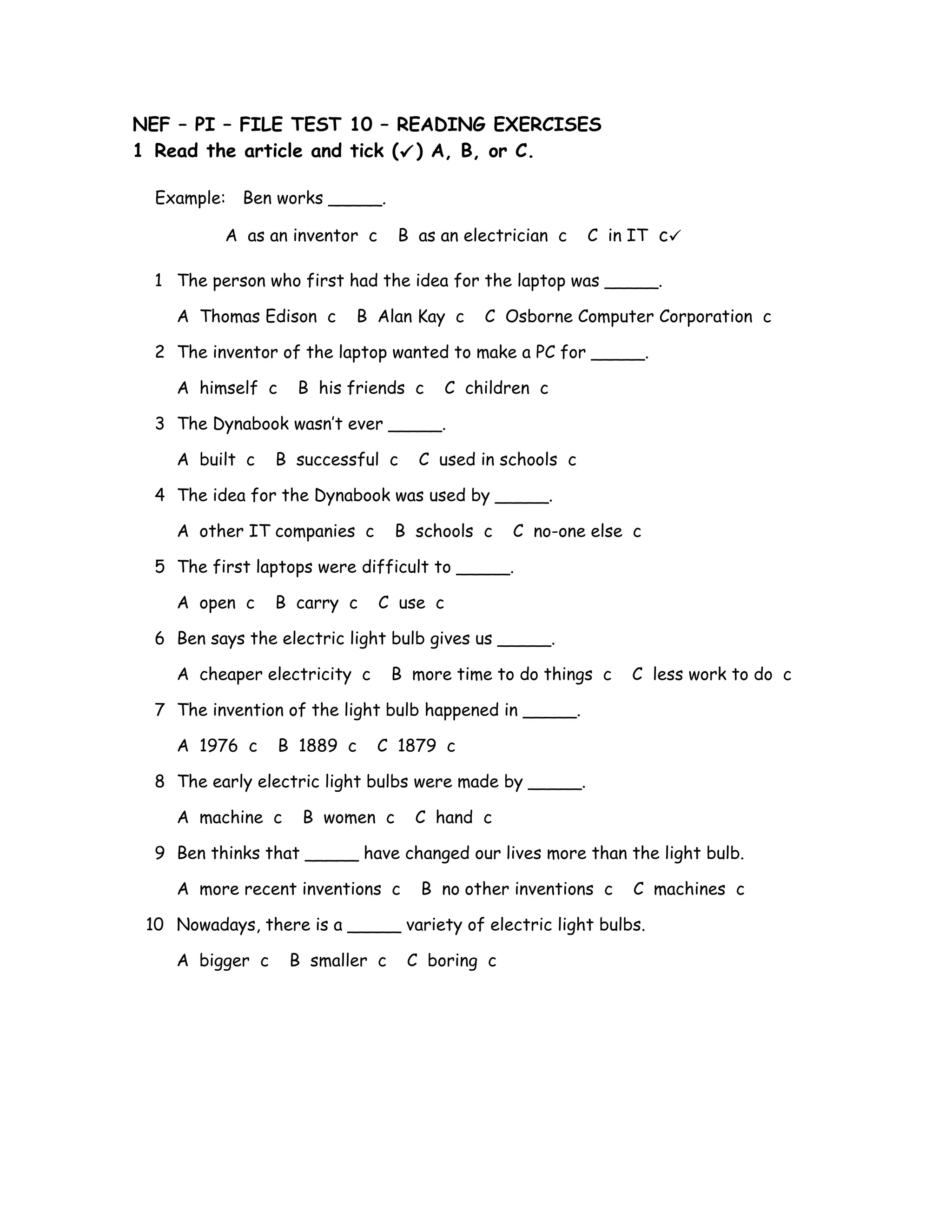 NEF – PI – FILE TEST 10 – READING EXERCISES
1 Read the article and tick () A, B, or C.
Example: Ben works _____.
A as an inventor c B as an electrician c C in IT c
1 The person who first had the idea for the laptop was _____.
A Thomas Edison c B Alan Kay c C Osborne Computer Corporation c
2 The inventor of the laptop wanted to make a PC for _____.
A himself c B his friends c C children c
3 The Dynabook wasn’t ever _____.
A built c B successful c C used in schools c
4 The idea for the Dynabook was used by _____.
A other IT companies c B schools c C no-one else c
5 The first laptops were difficult to _____.
A open c B carry c C use c
6 Ben says the electric light bulb gives us _____.
A cheaper electricity c B more time to do things c C less work to do c
7 The invention of the light bulb happened in _____.
A 1976 c B 1889 c C 1879 c
8 The early electric light bulbs were made by _____.
A machine c B women c C hand c
9 Ben thinks that _____ have changed our lives more than the light bulb.
A more recent inventions c B no other inventions c C machines c
10 Nowadays, there is a _____ variety of electric light bulbs.
A bigger c B smaller c C boring c