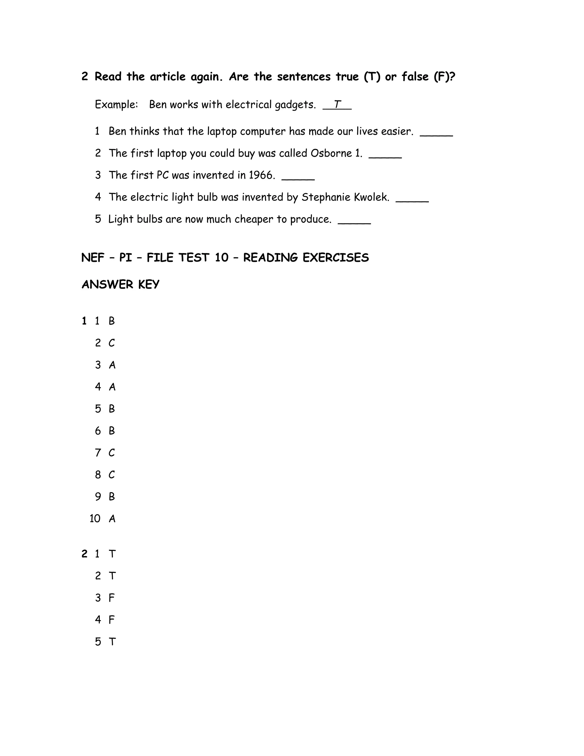 2 Read the article again. Are the sentences true (T) or false (F)?
Example: Ben works with electrical gadgets. T
1 Ben thinks that the laptop computer has made our lives easier. _____
2 The first laptop you could buy was called Osborne 1. _____
3 The first PC was invented in 1966. _____
4 The electric light bulb was invented by Stephanie Kwolek. _____
5 Light bulbs are now much cheaper to produce. _____
NEF – PI – FILE TEST 10 – READING EXERCISES
ANSWER KEY
1 1 B
2 C
3 A
4 A
5 B
6 B
7 C
8 C
9 B
10 A
2 1 T
2 T
3 F
4 F
5 T