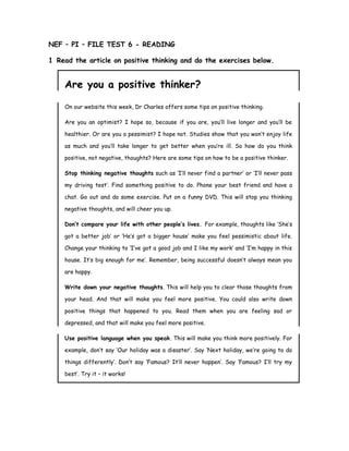 NEF – PI – FILE TEST 6 - READING
1 Read the article on positive thinking and do the exercises below.
Are you a positive thinker?
On our website this week, Dr Charles offers some tips on positive thinking.
Are you an optimist? I hope so, because if you are, you’ll live longer and you’ll be
healthier. Or are you a pessimist? I hope not. Studies show that you won’t enjoy life
as much and you’ll take longer to get better when you’re ill. So how do you think
positive, not negative, thoughts? Here are some tips on how to be a positive thinker.
Stop thinking negative thoughts such as ‘I’ll never find a partner’ or ‘I’ll never pass
my driving test’. Find something positive to do. Phone your best friend and have a
chat. Go out and do some exercise. Put on a funny DVD. This will stop you thinking
negative thoughts, and will cheer you up.
Don’t compare your life with other people’s lives. For example, thoughts like ‘She’s
got a better job’ or ‘He’s got a bigger house’ make you feel pessimistic about life.
Change your thinking to ‘I’ve got a good job and I like my work’ and ‘I’m happy in this
house. It’s big enough for me’. Remember, being successful doesn’t always mean you
are happy.
Write down your negative thoughts. This will help you to clear those thoughts from
your head. And that will make you feel more positive. You could also write down
positive things that happened to you. Read them when you are feeling sad or
depressed, and that will make you feel more positive.
Use positive language when you speak. This will make you think more positively. For
example, don’t say ‘Our holiday was a disaster’. Say ‘Next holiday, we’re going to do
things differently’. Don’t say ‘Famous? It’ll never happen’. Say ‘Famous? I’ll try my
best’. Try it – it works!
 