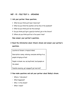 NEF – PI – FILE TEST 6 - SPEAKING
1 Ask your partner these questions.
1 What do you think you’ll wear tomorrow?
2 What do you think the weather will be like at the weekend?
3 What do you think you’ll do this evening?
4 Do you think you’ll get a good (or better) job in the future?
5 Where do you think you’ll be in five years’ time?
Now answer your partner’s questions.
2 Read the information about Alison’s dream and answer your partner’s
questions.
Location of dream: a tropical island
Description: sunny, relaxing, everyone smiling at us,
people bringing us food
People in dream: me, my boyfriend, local people on
the island
Possible meaning: get engaged? get married?
3 Now make questions and ask your partner about Bobby’s dream.
• Where / take place?
• What happened?
• Who / in the dream?
• What / mean?
 