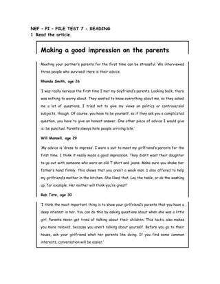 NEF – PI – FILE TEST 7 - READING
1 Read the article.
Making a good impression on the parents
Meeting your partner’s parents for the first time can be stressful. We interviewed
three people who survived! Here is their advice.
Rhonda Smith, age 26
‘I was really nervous the first time I met my boyfriend’s parents. Looking back, there
was nothing to worry about. They wanted to know everything about me, so they asked
me a lot of questions. I tried not to give my views on politics or controversial
subjects, though. Of course, you have to be yourself, so if they ask you a complicated
question, you have to give an honest answer. One other piece of advice I would give
is: be punctual. Parents always hate people arriving late.’
Will Mansell, age 29
‘My advice is ‘dress to impress’. I wore a suit to meet my girlfriend’s parents for the
first time. I think it really made a good impression. They didn’t want their daughter
to go out with someone who wore an old T-shirt and jeans. Make sure you shake her
father’s hand firmly. This shows that you aren’t a weak man. I also offered to help
my girlfriend’s mother in the kitchen. She liked that. Lay the table, or do the washing
up, for example. Her mother will think you’re great!’
Bob Tate, age 30
‘I think the most important thing is to show your girlfriend’s parents that you have a
deep interest in her. You can do this by asking questions about when she was a little
girl. Parents never get tired of talking about their children. This tactic also makes
you more relaxed, because you aren’t talking about yourself. Before you go to their
house, ask your girlfriend what her parents like doing. If you find some common
interests, conversation will be easier.’
 