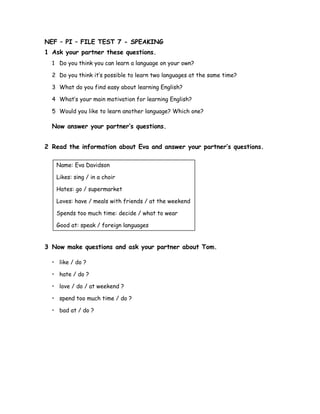 NEF – PI – FILE TEST 7 - SPEAKING
1 Ask your partner these questions.
1 Do you think you can learn a language on your own?
2 Do you think it’s possible to learn two languages at the same time?
3 What do you find easy about learning English?
4 What’s your main motivation for learning English?
5 Would you like to learn another language? Which one?
Now answer your partner’s questions.
2 Read the information about Eva and answer your partner’s questions.
Name: Eva Davidson
Likes: sing / in a choir
Hates: go / supermarket
Loves: have / meals with friends / at the weekend
Spends too much time: decide / what to wear
Good at: speak / foreign languages
3 Now make questions and ask your partner about Tom.
• like / do ?
• hate / do ?
• love / do / at weekend ?
• spend too much time / do ?
• bad at / do ?
 