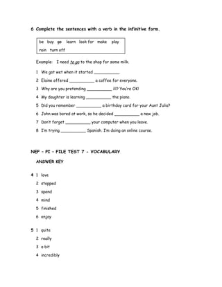 6 Complete the sentences with a verb in the infinitive form.
be buy go learn look for make play
rain turn off
Example: I need to go to the shop for some milk.
1 We got wet when it started __________.
2 Elaine offered __________ a coffee for everyone.
3 Why are you pretending __________ ill? You’re OK!
4 My daughter is learning __________ the piano.
5 Did you remember __________ a birthday card for your Aunt Julia?
6 John was bored at work, so he decided __________ a new job.
7 Don’t forget __________ your computer when you leave.
8 I’m trying __________ Spanish. I’m doing an online course.
NEF – PI – FILE TEST 7 - VOCABULARY
ANSWER KEY
4 1 love
2 stopped
3 spend
4 mind
5 finished
6 enjoy
5 1 quite
2 really
3 a bit
4 incredibly
 