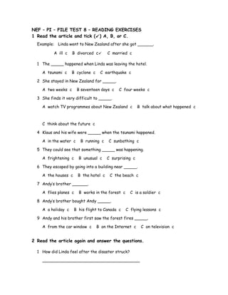 NEF – PI – FILE TEST 8 – READING EXERCISES
1 Read the article and tick () A, B, or C.
Example: Linda went to New Zealand after she got ______.
A ill c B divorced c C married c
1 The _____ happened when Linda was leaving the hotel.
A tsunami c B cyclone c C earthquake c
2 She stayed in New Zealand for _____.
A two weeks c B seventeen days c C four weeks c
3 She finds it very difficult to _____.
A watch TV programmes about New Zealand c B talk about what happened c
C think about the future c
4 Klaus and his wife were _____ when the tsunami happened.
A in the water c B running c C sunbathing c
5 They could see that something _____ was happening.
A frightening c B unusual c C surprising c
6 They escaped by going into a building near _____.
A the houses c B the hotel c C the beach c
7 Andy’s brother ______.
A flies planes c B works in the forest c C is a soldier c
8 Andy’s brother bought Andy _____.
A a holiday c B his flight to Canada c C flying lessons c
9 Andy and his brother first saw the forest fires _____.
A from the car window c B on the Internet c C on television c
2 Read the article again and answer the questions.
1 How did Linda feel after the disaster struck?
______________________________________
 